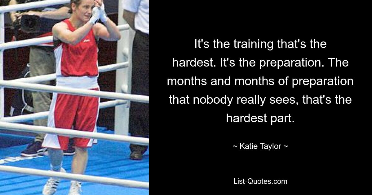 It's the training that's the hardest. It's the preparation. The months and months of preparation that nobody really sees, that's the hardest part. — © Katie Taylor