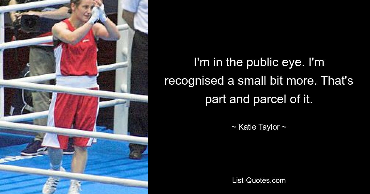 I'm in the public eye. I'm recognised a small bit more. That's part and parcel of it. — © Katie Taylor