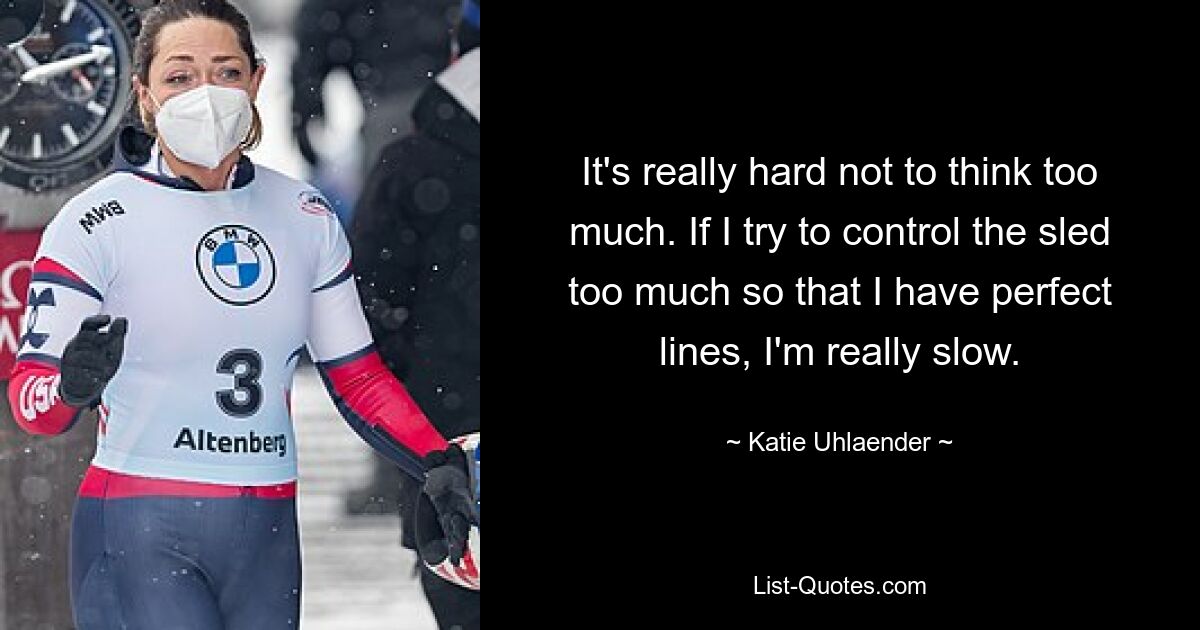 It's really hard not to think too much. If I try to control the sled too much so that I have perfect lines, I'm really slow. — © Katie Uhlaender