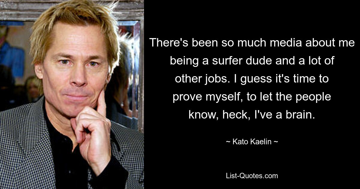 There's been so much media about me being a surfer dude and a lot of other jobs. I guess it's time to prove myself, to let the people know, heck, I've a brain. — © Kato Kaelin