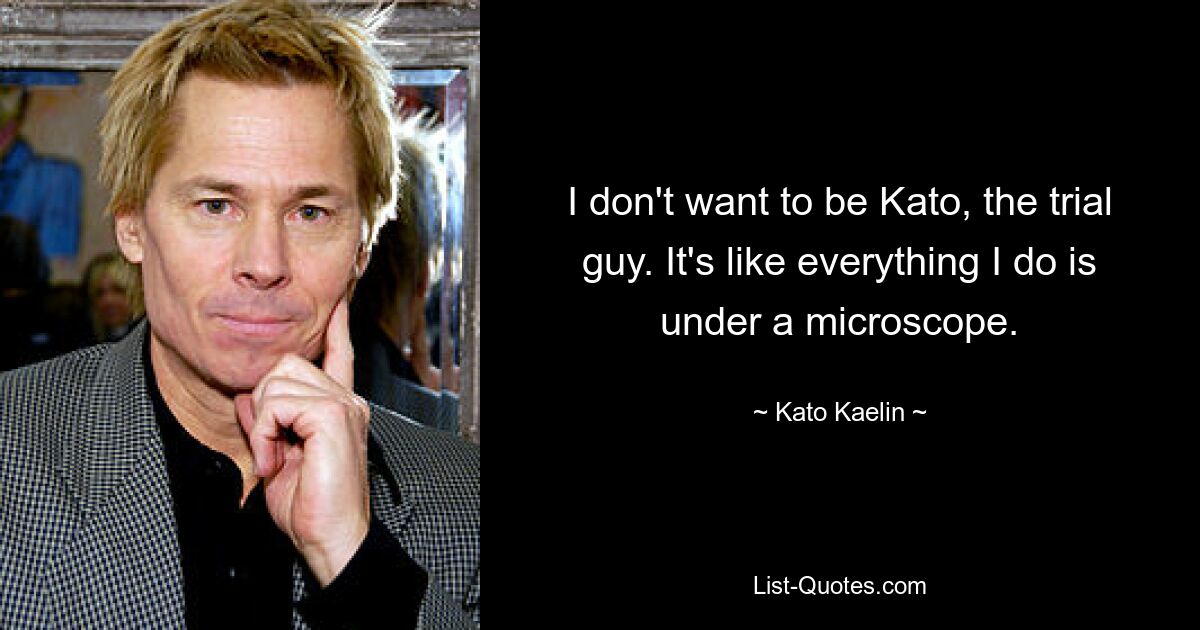 I don't want to be Kato, the trial guy. It's like everything I do is under a microscope. — © Kato Kaelin