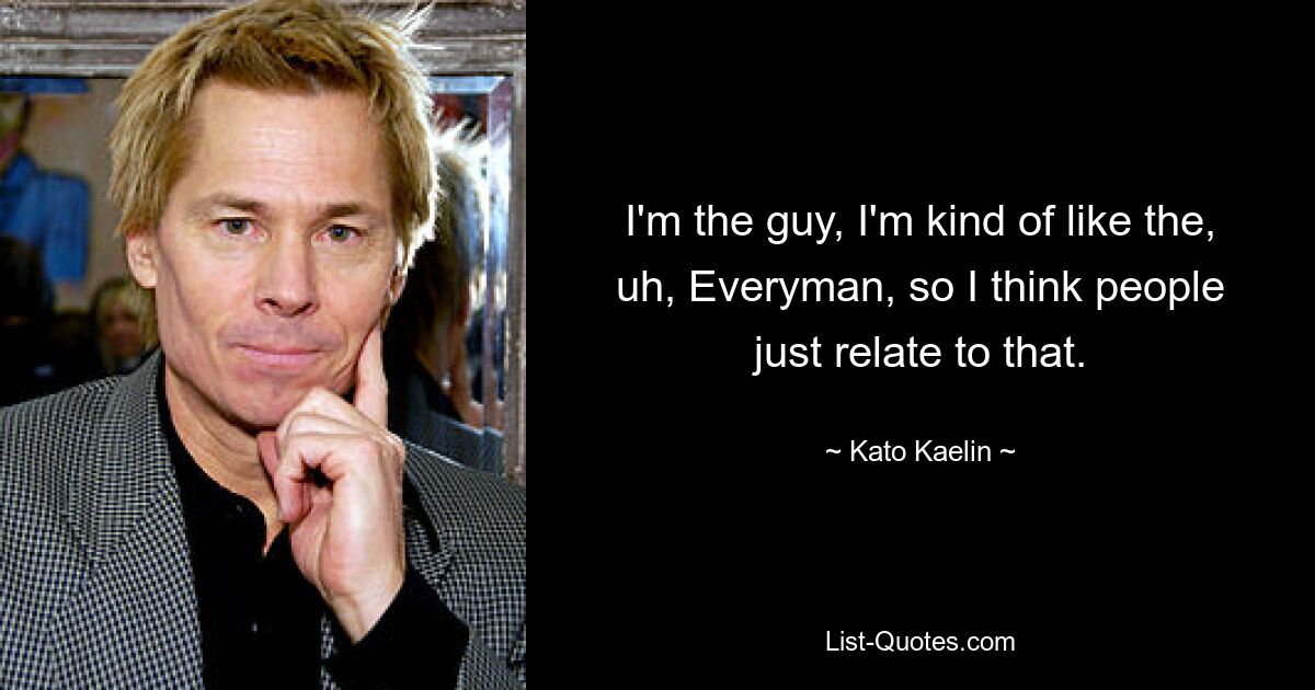 I'm the guy, I'm kind of like the, uh, Everyman, so I think people just relate to that. — © Kato Kaelin