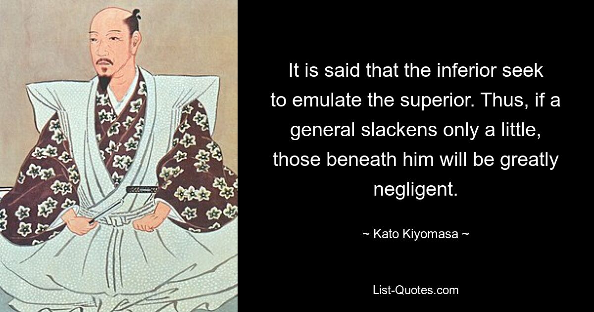 It is said that the inferior seek to emulate the superior. Thus, if a general slackens only a little, those beneath him will be greatly negligent. — © Kato Kiyomasa