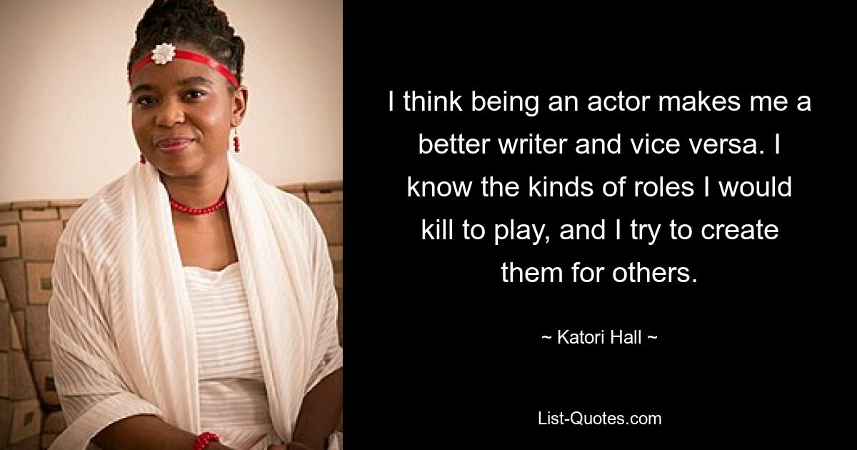 I think being an actor makes me a better writer and vice versa. I know the kinds of roles I would kill to play, and I try to create them for others. — © Katori Hall