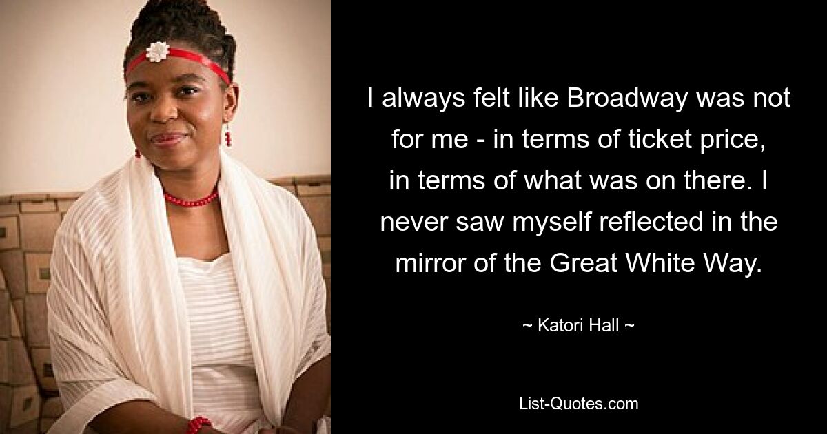 I always felt like Broadway was not for me - in terms of ticket price, in terms of what was on there. I never saw myself reflected in the mirror of the Great White Way. — © Katori Hall