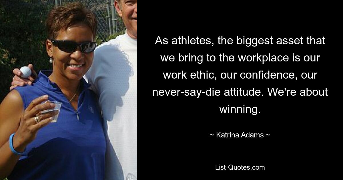 As athletes, the biggest asset that we bring to the workplace is our work ethic, our confidence, our never-say-die attitude. We're about winning. — © Katrina Adams