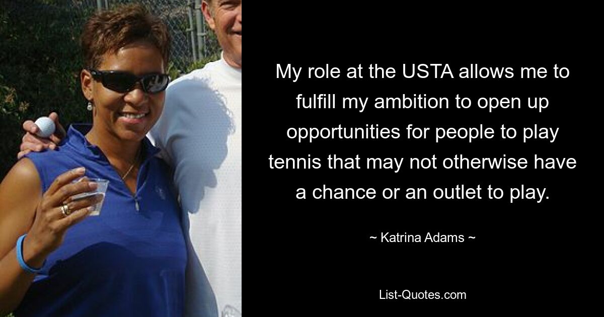 My role at the USTA allows me to fulfill my ambition to open up opportunities for people to play tennis that may not otherwise have a chance or an outlet to play. — © Katrina Adams