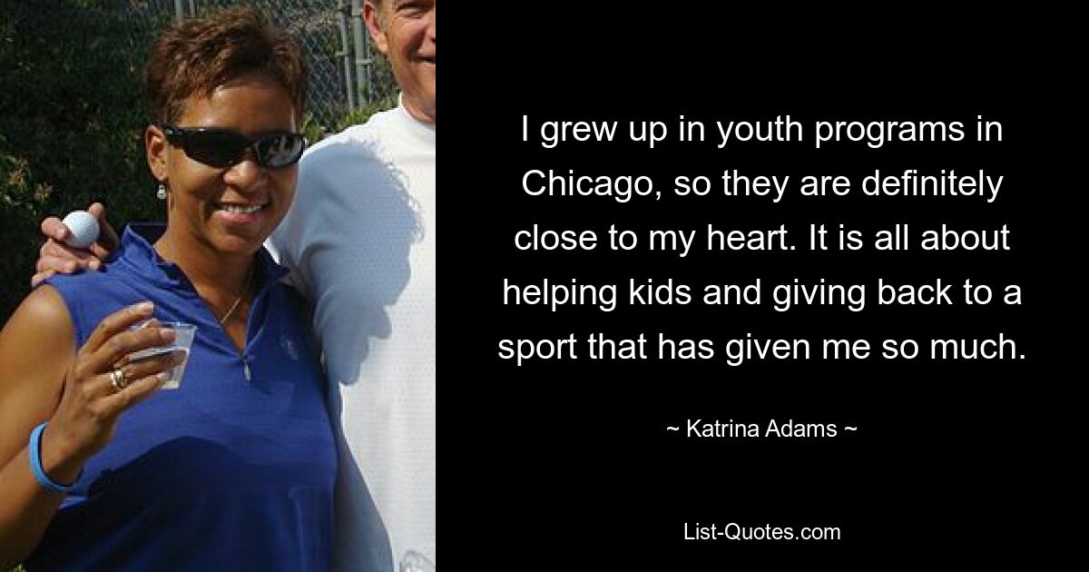 I grew up in youth programs in Chicago, so they are definitely close to my heart. It is all about helping kids and giving back to a sport that has given me so much. — © Katrina Adams