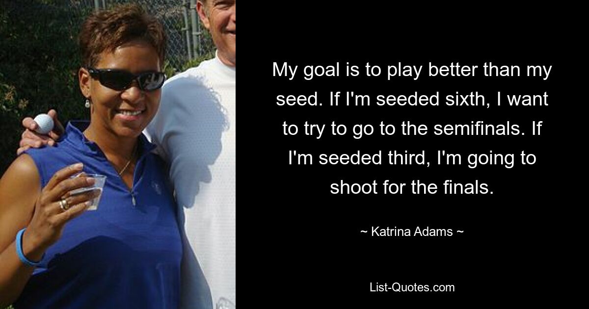 My goal is to play better than my seed. If I'm seeded sixth, I want to try to go to the semifinals. If I'm seeded third, I'm going to shoot for the finals. — © Katrina Adams