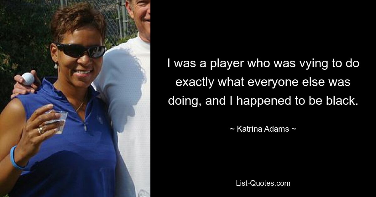 I was a player who was vying to do exactly what everyone else was doing, and I happened to be black. — © Katrina Adams