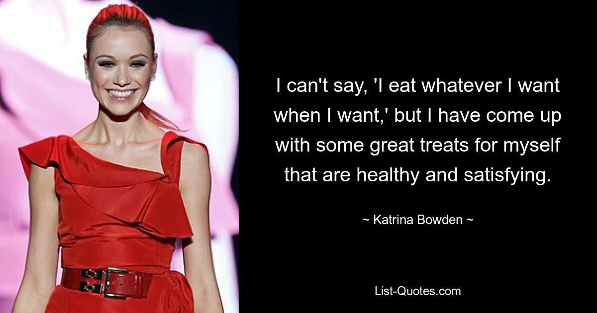 I can't say, 'I eat whatever I want when I want,' but I have come up with some great treats for myself that are healthy and satisfying. — © Katrina Bowden