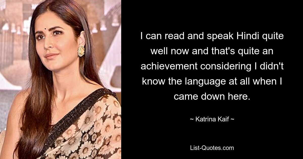 I can read and speak Hindi quite well now and that's quite an achievement considering I didn't know the language at all when I came down here. — © Katrina Kaif