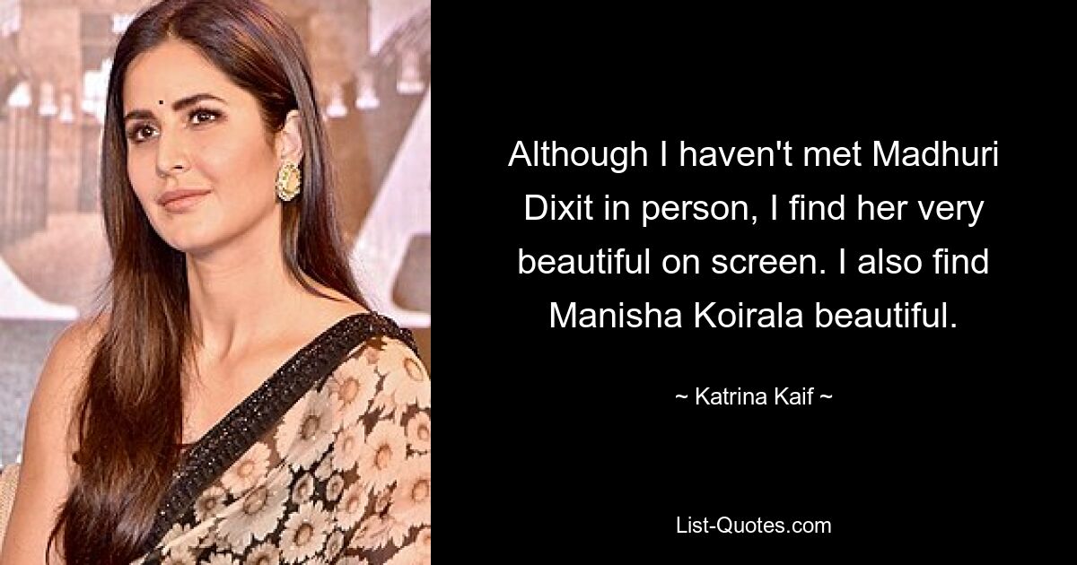 Although I haven't met Madhuri Dixit in person, I find her very beautiful on screen. I also find Manisha Koirala beautiful. — © Katrina Kaif