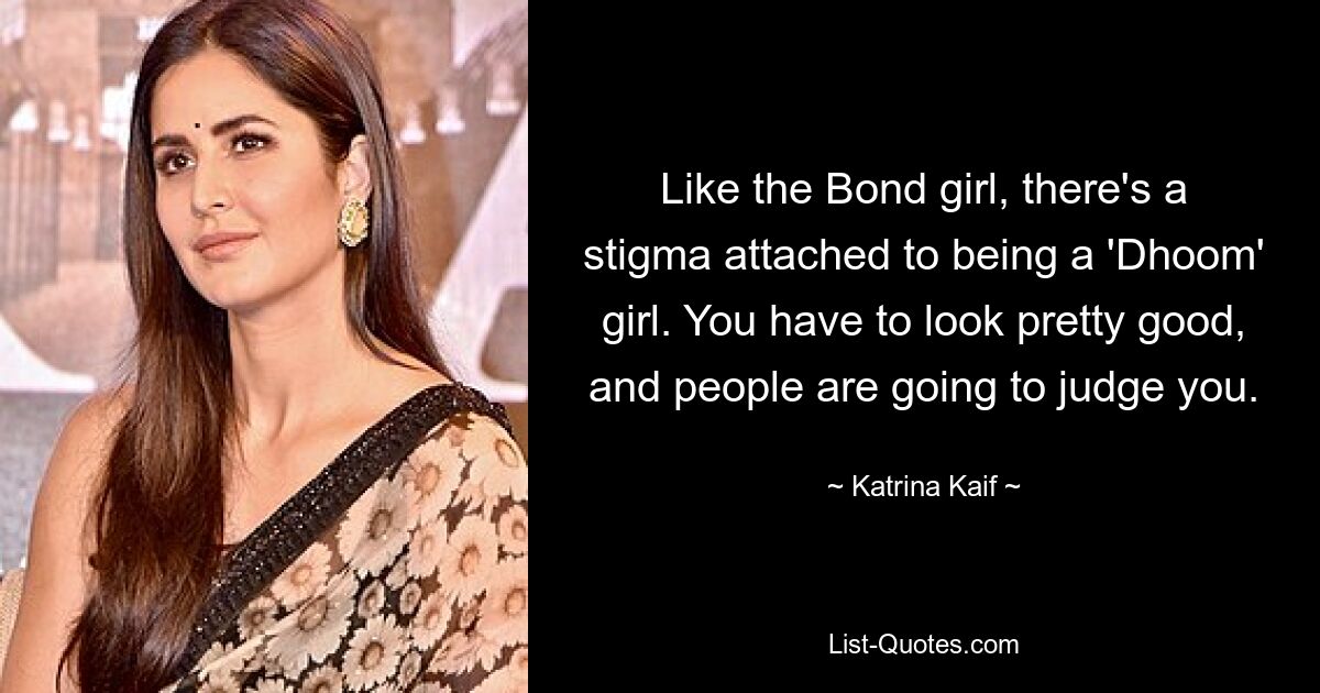 Like the Bond girl, there's a stigma attached to being a 'Dhoom' girl. You have to look pretty good, and people are going to judge you. — © Katrina Kaif