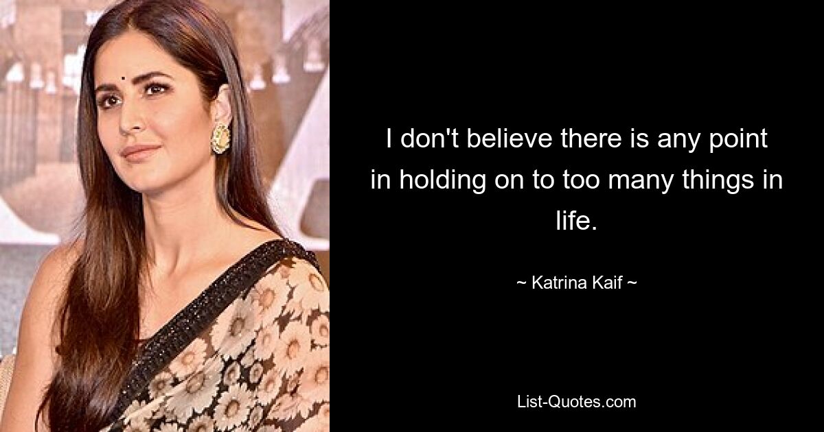 I don't believe there is any point in holding on to too many things in life. — © Katrina Kaif