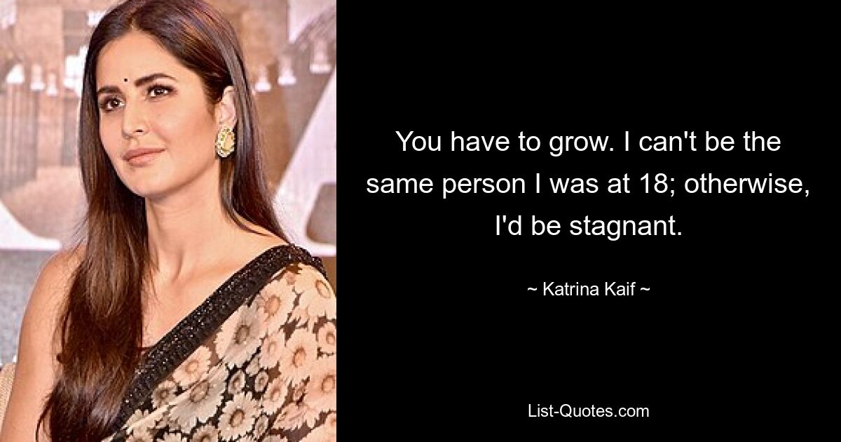 You have to grow. I can't be the same person I was at 18; otherwise, I'd be stagnant. — © Katrina Kaif