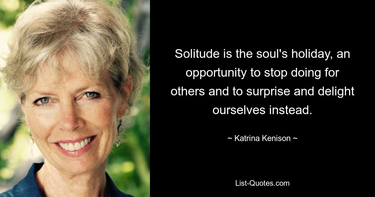 Solitude is the soul's holiday, an opportunity to stop doing for others and to surprise and delight ourselves instead. — © Katrina Kenison