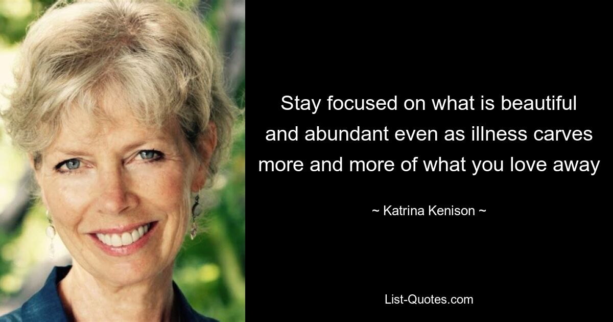 Stay focused on what is beautiful and abundant even as illness carves more and more of what you love away — © Katrina Kenison