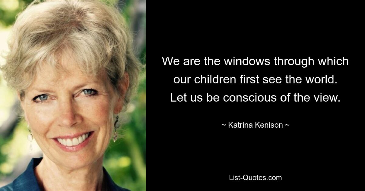 We are the windows through which our children first see the world. Let us be conscious of the view. — © Katrina Kenison