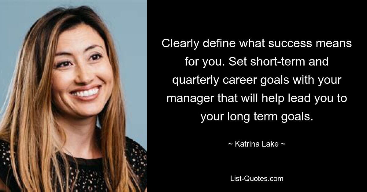 Clearly define what success means for you. Set short-term and quarterly career goals with your manager that will help lead you to your long term goals. — © Katrina Lake