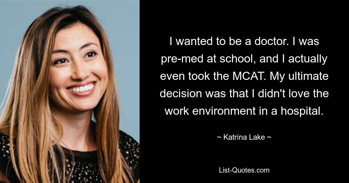 I wanted to be a doctor. I was pre-med at school, and I actually even took the MCAT. My ultimate decision was that I didn't love the work environment in a hospital. — © Katrina Lake