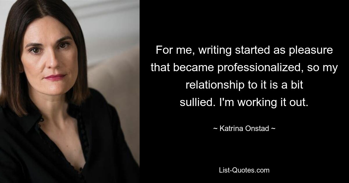 For me, writing started as pleasure that became professionalized, so my relationship to it is a bit sullied. I'm working it out. — © Katrina Onstad