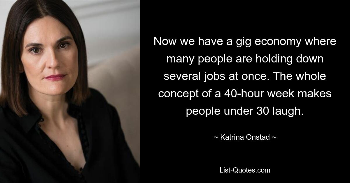 Now we have a gig economy where many people are holding down several jobs at once. The whole concept of a 40-hour week makes people under 30 laugh. — © Katrina Onstad