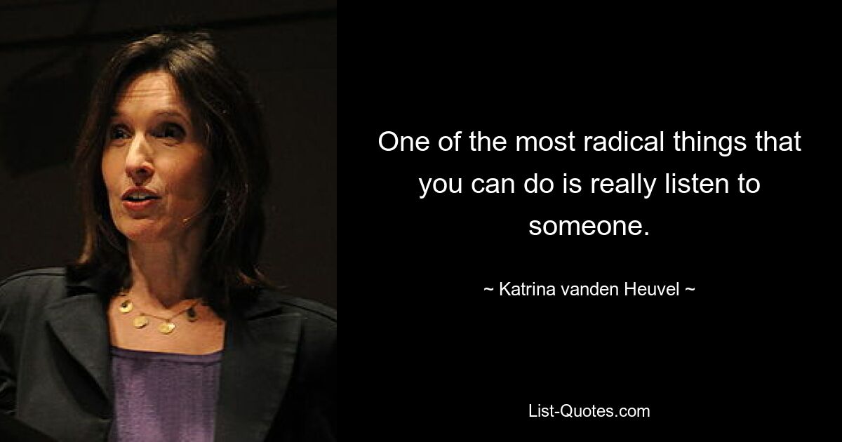 One of the most radical things that you can do is really listen to someone. — © Katrina vanden Heuvel