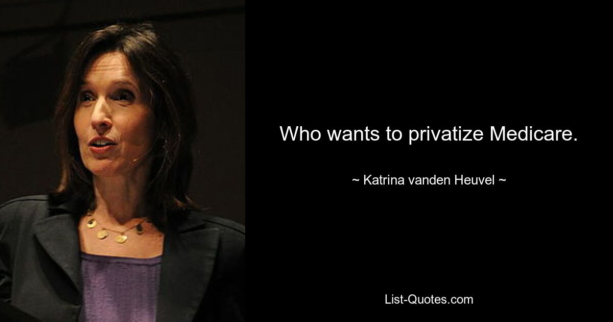 Who wants to privatize Medicare. — © Katrina vanden Heuvel