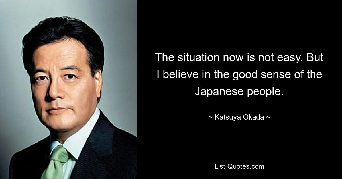 The situation now is not easy. But I believe in the good sense of the Japanese people. — © Katsuya Okada