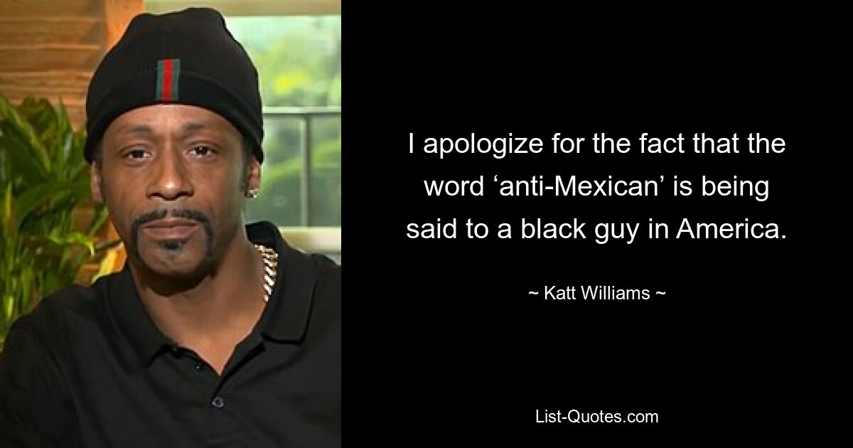 I apologize for the fact that the word ‘anti-Mexican’ is being said to a black guy in America. — © Katt Williams