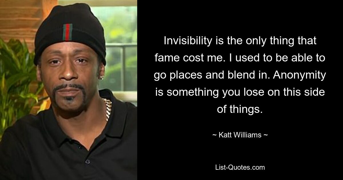 Invisibility is the only thing that fame cost me. I used to be able to go places and blend in. Anonymity is something you lose on this side of things. — © Katt Williams