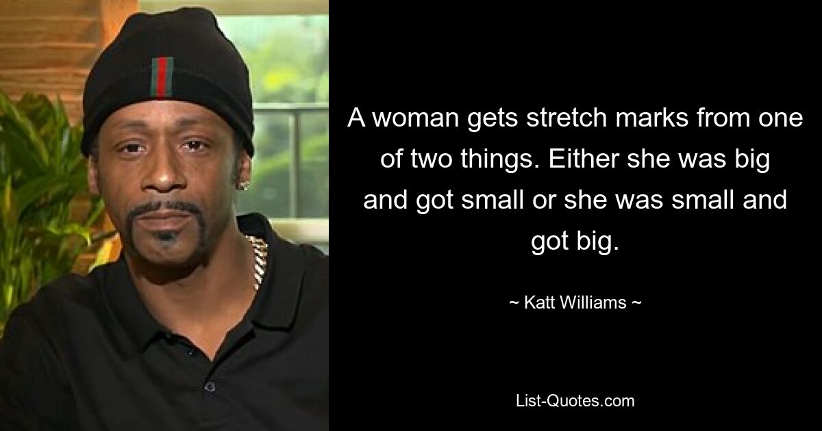 A woman gets stretch marks from one of two things. Either she was big and got small or she was small and got big. — © Katt Williams