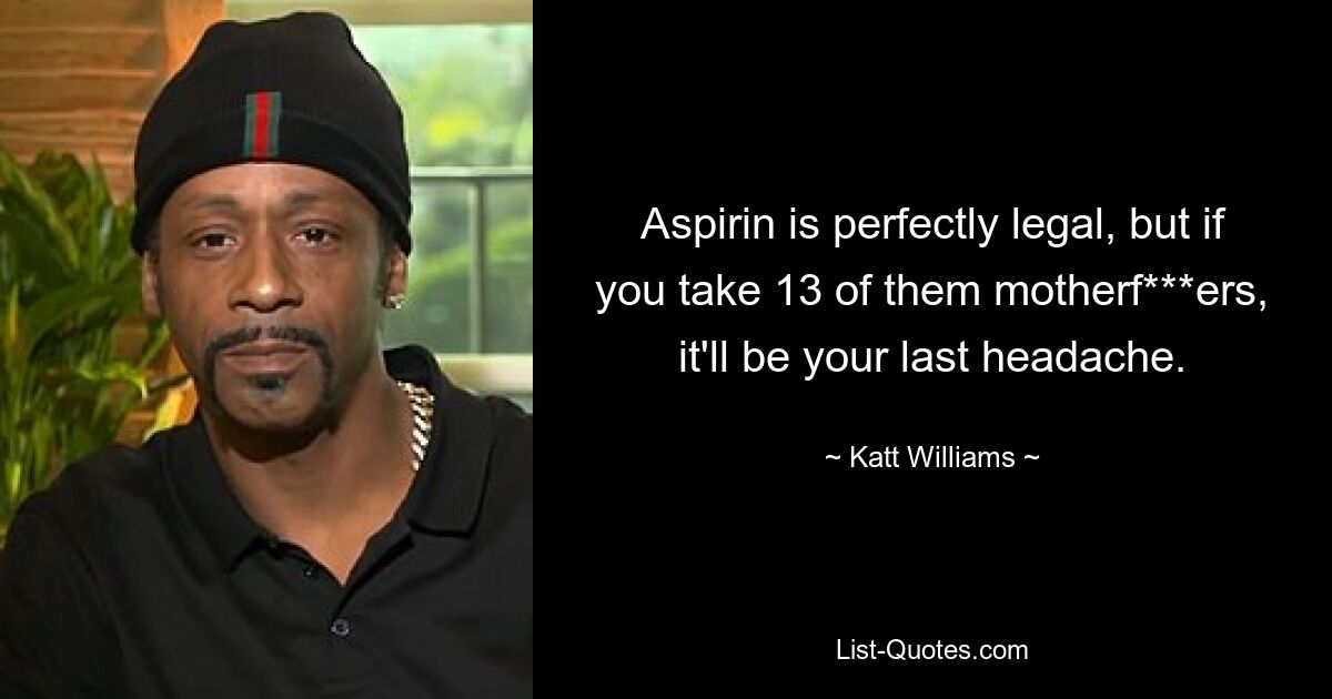 Aspirin is perfectly legal, but if you take 13 of them motherf***ers, it'll be your last headache. — © Katt Williams