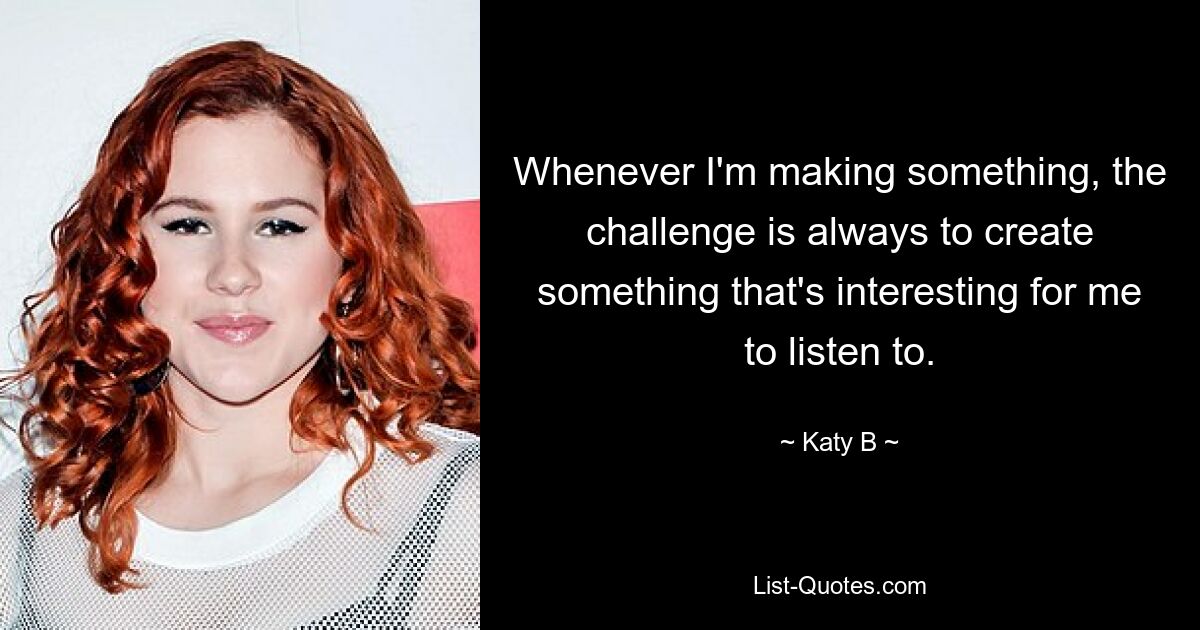 Whenever I'm making something, the challenge is always to create something that's interesting for me to listen to. — © Katy B