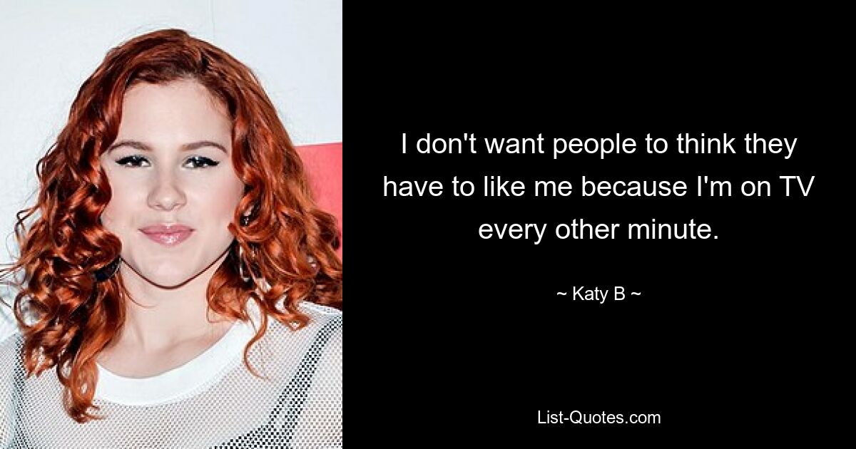 I don't want people to think they have to like me because I'm on TV every other minute. — © Katy B