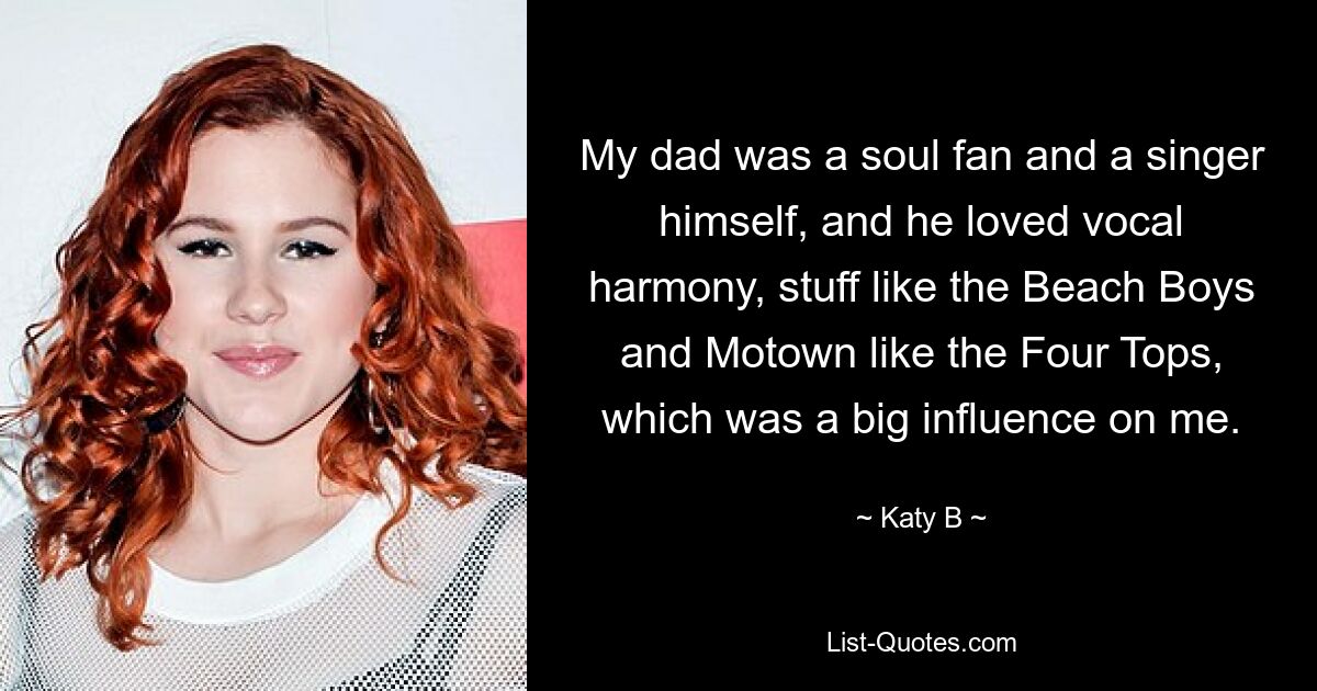 My dad was a soul fan and a singer himself, and he loved vocal harmony, stuff like the Beach Boys and Motown like the Four Tops, which was a big influence on me. — © Katy B