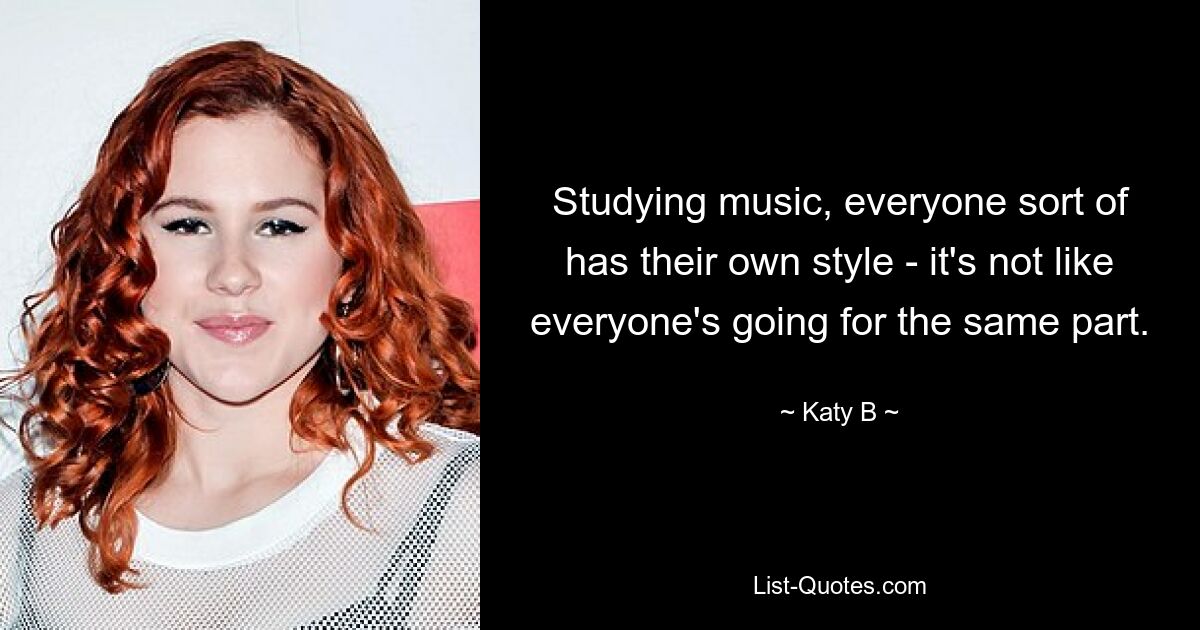 Studying music, everyone sort of has their own style - it's not like everyone's going for the same part. — © Katy B