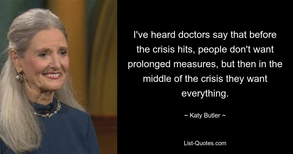 I've heard doctors say that before the crisis hits, people don't want prolonged measures, but then in the middle of the crisis they want everything. — © Katy Butler