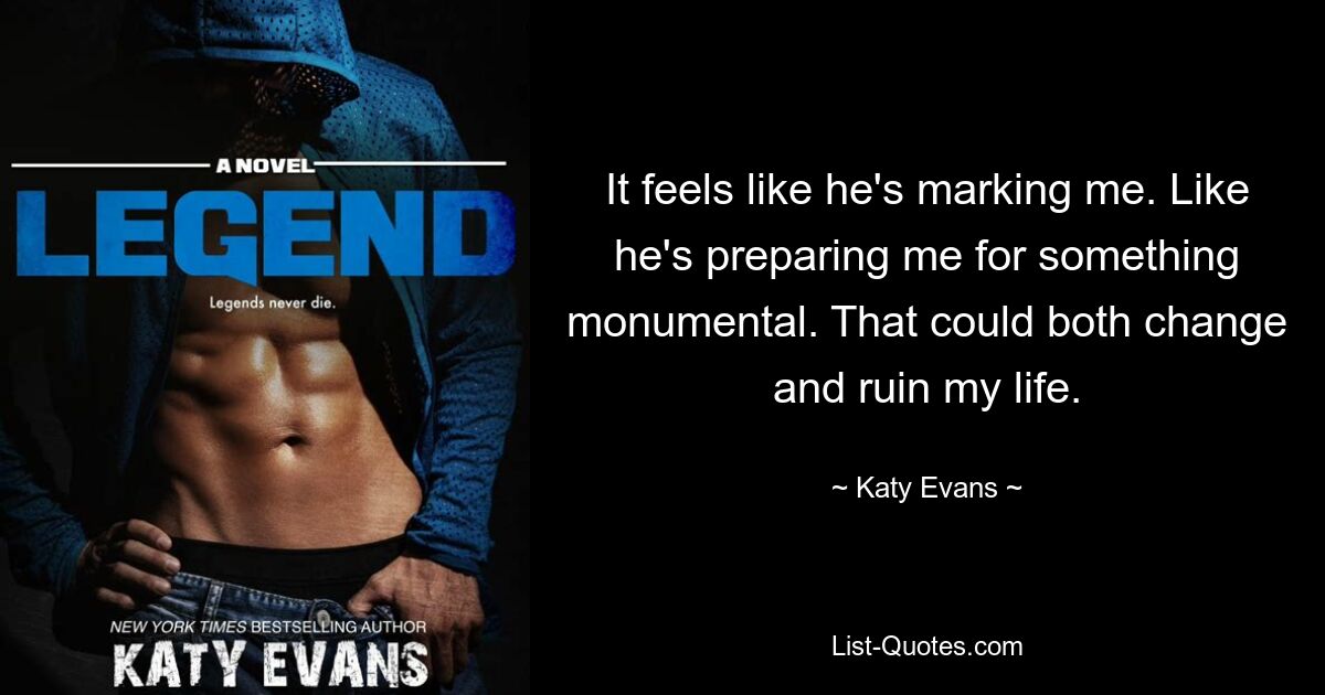 It feels like he's marking me. Like he's preparing me for something monumental. That could both change and ruin my life. — © Katy Evans