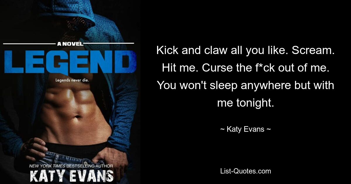 Kick and claw all you like. Scream. Hit me. Curse the f*ck out of me. You won't sleep anywhere but with me tonight. — © Katy Evans