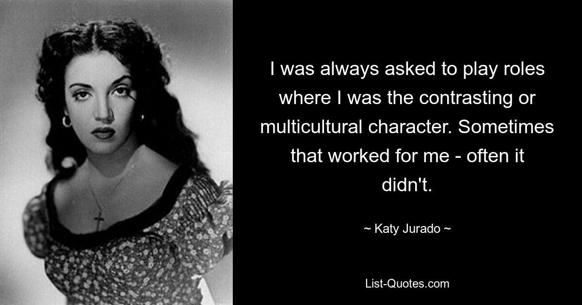 I was always asked to play roles where I was the contrasting or multicultural character. Sometimes that worked for me - often it didn't. — © Katy Jurado