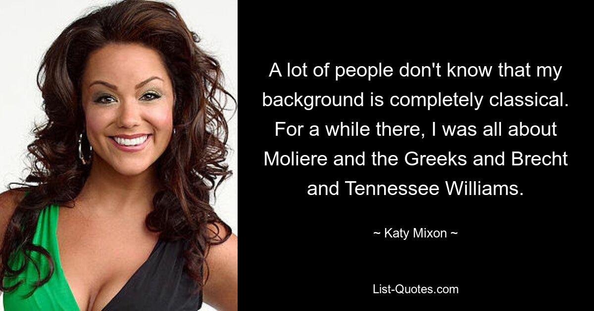 A lot of people don't know that my background is completely classical. For a while there, I was all about Moliere and the Greeks and Brecht and Tennessee Williams. — © Katy Mixon