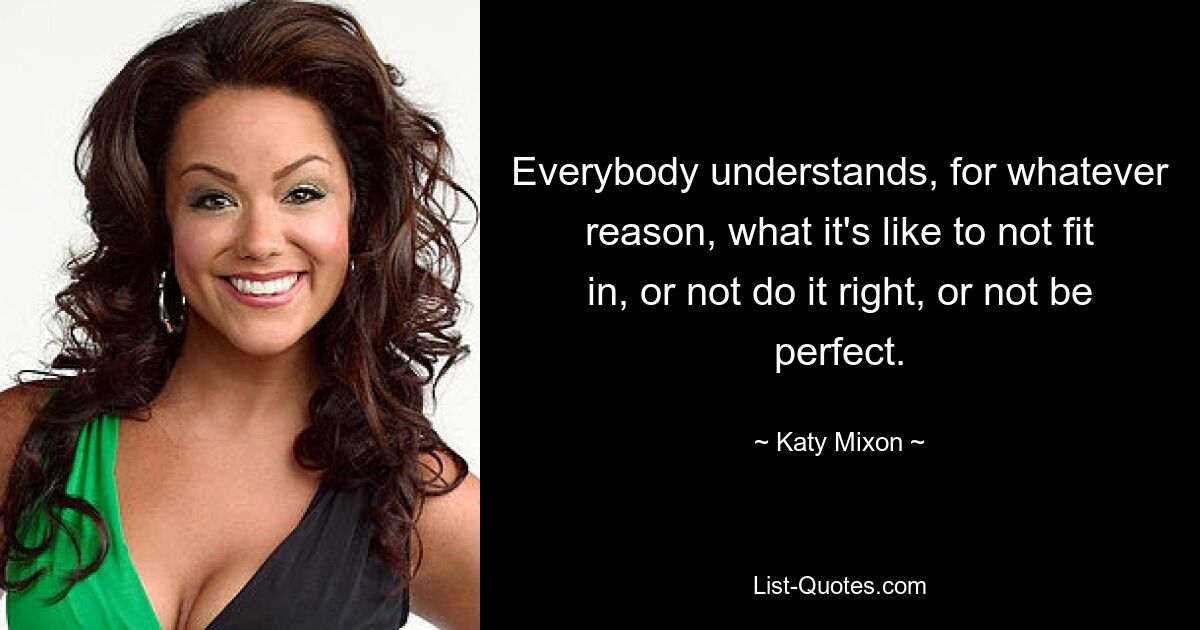 Everybody understands, for whatever reason, what it's like to not fit in, or not do it right, or not be perfect. — © Katy Mixon