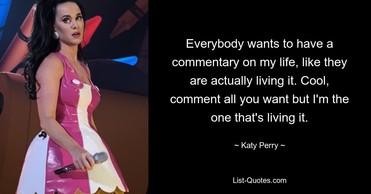 Everybody wants to have a commentary on my life, like they are actually living it. Cool, comment all you want but I'm the one that's living it. — © Katy Perry