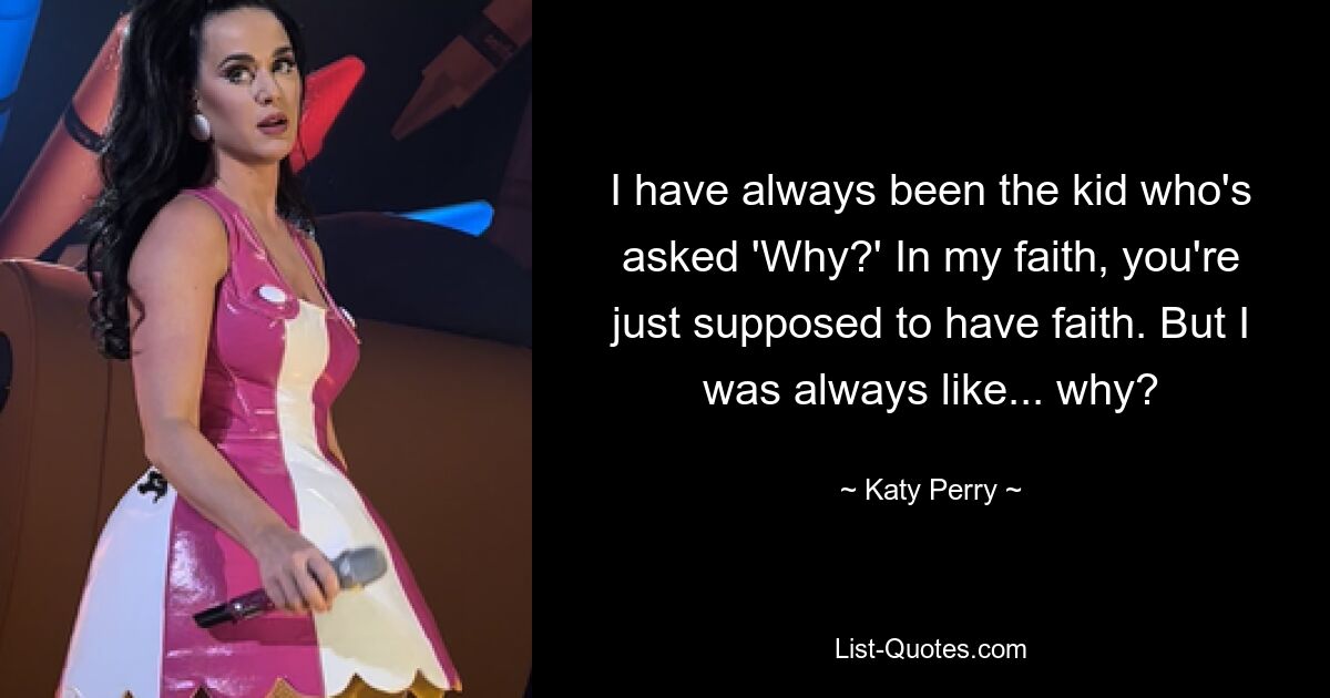 I have always been the kid who's asked 'Why?' In my faith, you're just supposed to have faith. But I was always like... why? — © Katy Perry