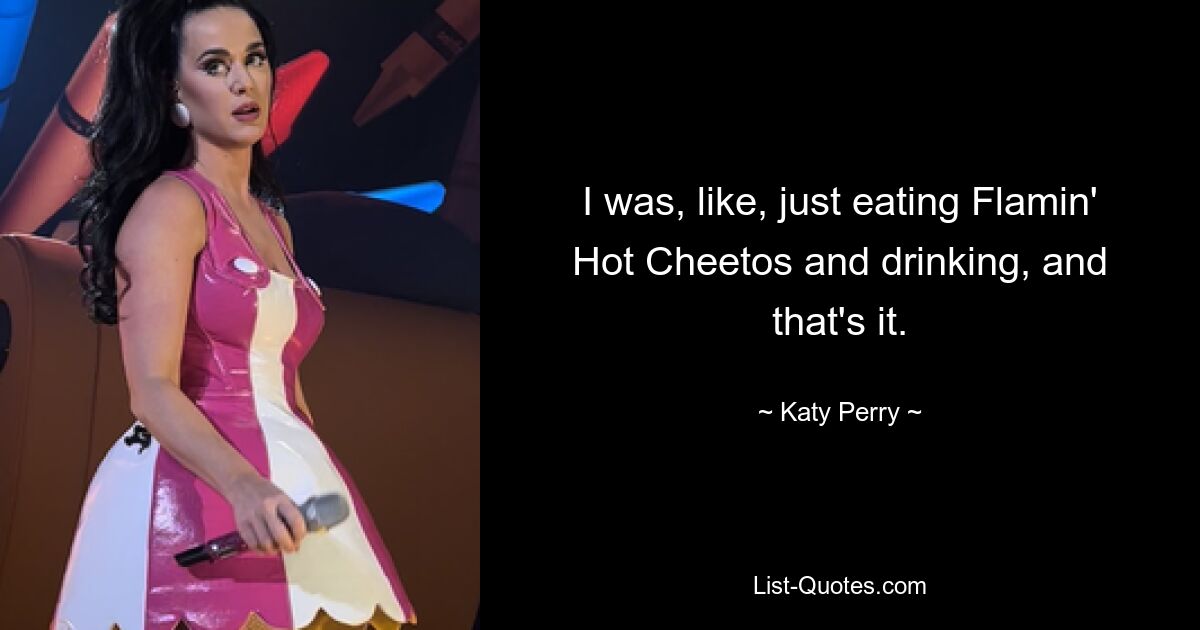 I was, like, just eating Flamin' Hot Cheetos and drinking, and that's it. — © Katy Perry