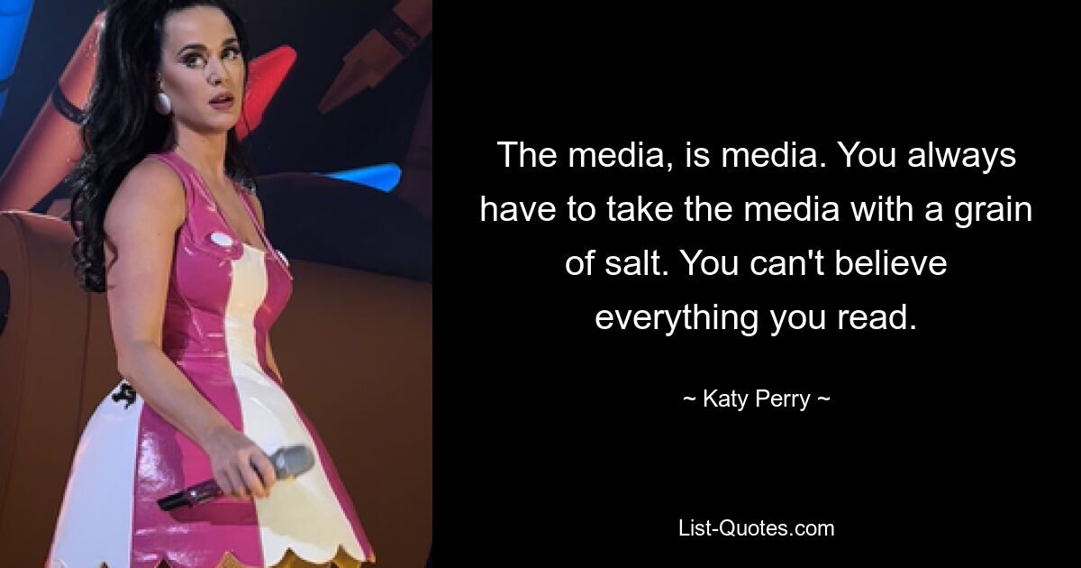 The media, is media. You always have to take the media with a grain of salt. You can't believe everything you read. — © Katy Perry