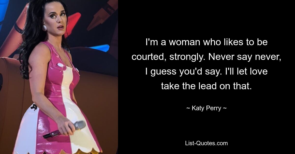 I'm a woman who likes to be courted, strongly. Never say never, I guess you'd say. I'll let love take the lead on that. — © Katy Perry