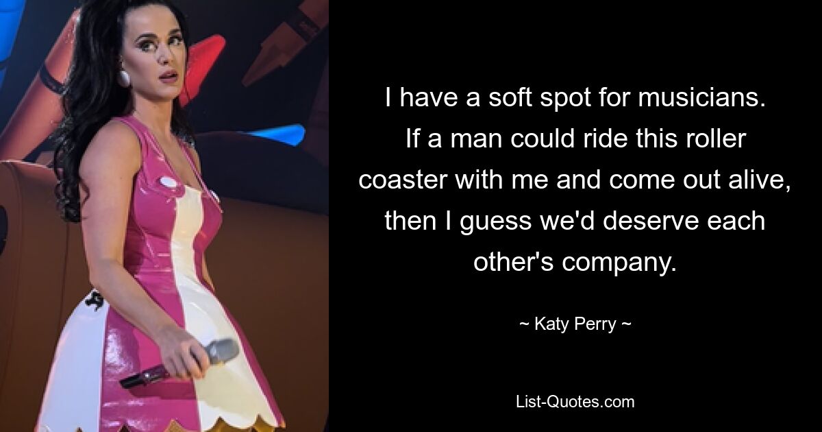 I have a soft spot for musicians. If a man could ride this roller coaster with me and come out alive, then I guess we'd deserve each other's company. — © Katy Perry